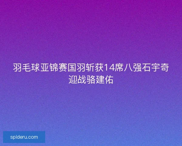 羽毛球亚锦赛国羽斩获14席八强石宇奇迎战骆建佑