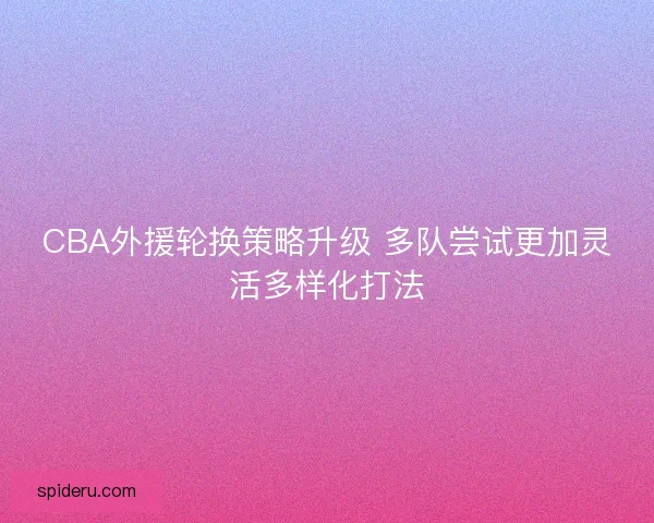 CBA外援轮换策略升级 多队尝试更加灵活多样化打法